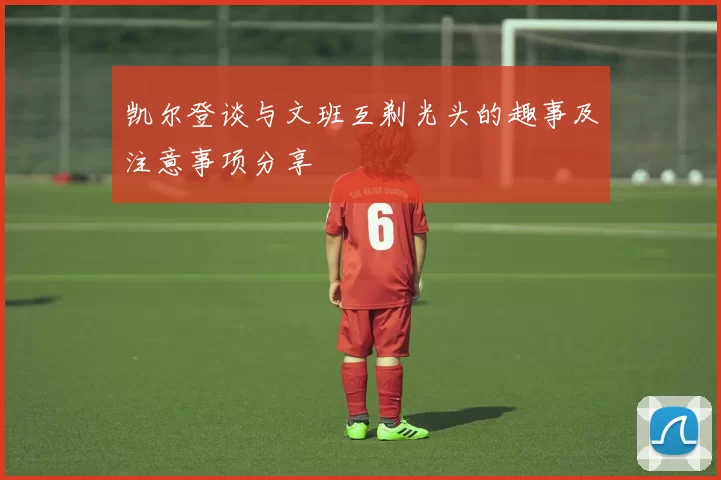 凯尔登谈与文班互剃光头的趣事及注意事项分享
