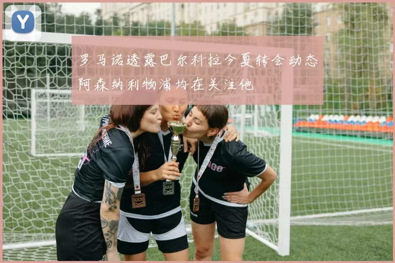 罗马诺透露巴尔科拉今夏转会动态阿森纳利物浦均在关注他