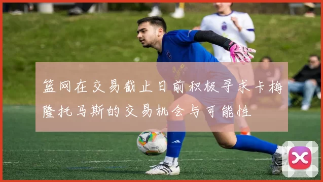 篮网在交易截止日前积极寻求卡梅隆托马斯的交易机会与可能性
