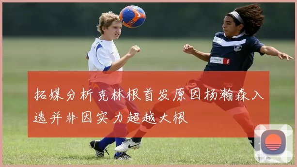 拓媒分析克林根首发原因杨瀚森入选并非因实力超越大根